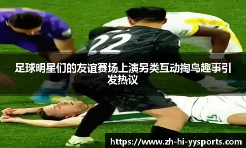 足球明星们的友谊赛场上演另类互动掏鸟趣事引发热议